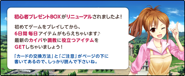 初心者プレゼントBOXがリニューアルされましたよ!初めてゲームをプレイしてから6日間毎日アイテムがもらえちゃいます♪最新のカイバや調教に役立つアイテムをGETしちゃいましょう!カードの交換方法とご注意がページの下に書いてあるので、しっかり読んで下さいね。